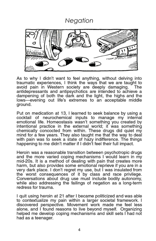 Negation  As to why | didn’t want to feel anything, without delving into traumatic experiences, | think the ways that we are taught to avoid pain in Western society are deeply damaging. The antidepressants and antipsychotics are intended to achieve a dampening of both the dark and the light, the highs and the lows—evening out life’s extremes to an acceptable midde ground.  Put on medication at 13, | learned to seek balance by using a cocktail of neurochemical inputs to manage my internal emotional life. Homeostasis wasn’t something you created by intentional practice in the external world; it was something chemically concocted_from within. These drugs did quiet my mind for a few years. They also taught me that the way to deal with pain was fo seek a state of hazy indifference. The things happening to me didn’t matter if | didn’t feel their full impact  Heroin was a reasonable transition between psychotropic drugs and the more varied coping mechanisms | would learn in my mid-20s. It is a method of dealing with pain that creates more harm, but also provides some emotional reprieve if you are in a very dark place. | don’t regret my use, but | was insulated from the worst consequences of it by class and race privilege. Conversations about drug use must include bodily autonomy, while aiso addressing the failings of negation as a long-term redress for trauma.  1 quit using heroin at 21 after | became politicized and was able to contextualize my pain within a larger societal framework. | discovered perspective. Movement work made me feel less alone, and | found reasons to live beyond myself. Organizing helped me develop coping mechanisms and skill sets | had not had as a teenager. 